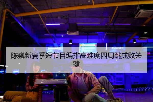 陈巍新赛季短节目编排高难度四周跳成败关键